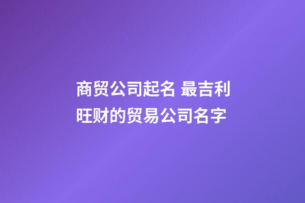 商贸公司起名 最吉利旺财的贸易公司名字-第1张-公司起名-玄机派